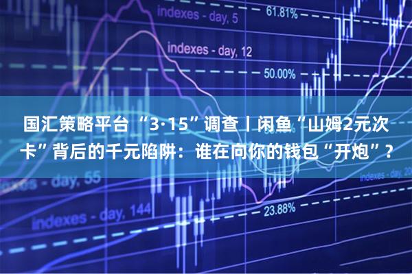 国汇策略平台 “3·15”调查丨闲鱼“山姆2元次卡”背后的千元陷阱：谁在向你的钱包“开炮”？
