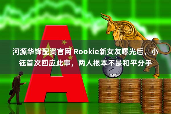 河源华锋配资官网 Rookie新女友曝光后，小钰首次回应此事，两人根本不是和平分手