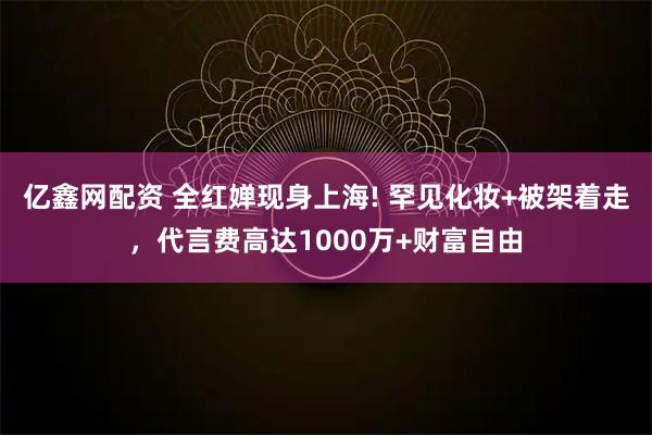 亿鑫网配资 全红婵现身上海! 罕见化妆+被架着走，代言费高达1000万+财富自由