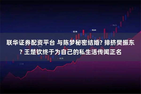 联华证券配资平台 与陈梦秘密结婚? 排挤樊振东? 王楚钦终于为自己的私生活传闻正名