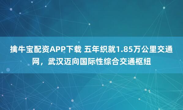擒牛宝配资APP下载 五年织就1.85万公里交通网，武汉迈向国际性综合交通枢纽