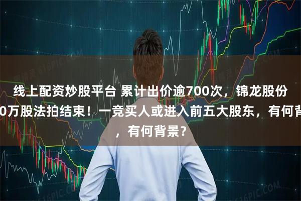 线上配资炒股平台 累计出价逾700次，锦龙股份3000万股法拍结束！一竞买人或进入前五大股东，有何背景？