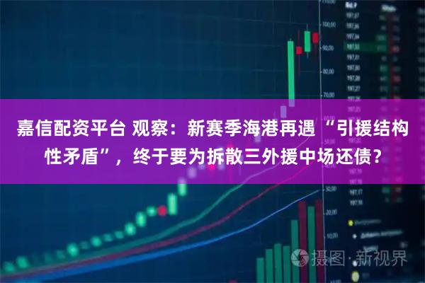 嘉信配资平台 观察：新赛季海港再遇 “引援结构性矛盾”，终于要为拆散三外援中场还债？
