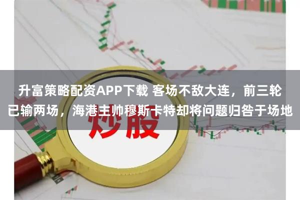 升富策略配资APP下载 客场不敌大连，前三轮已输两场，海港主帅穆斯卡特却将问题归咎于场地