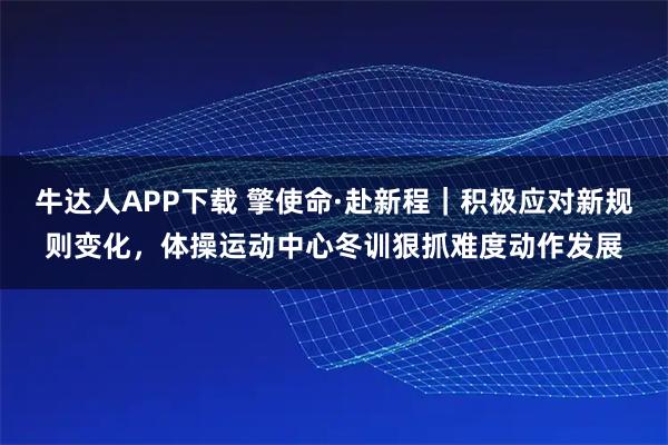 牛达人APP下载 擎使命·赴新程｜积极应对新规则变化，体操运动中心冬训狠抓难度动作发展