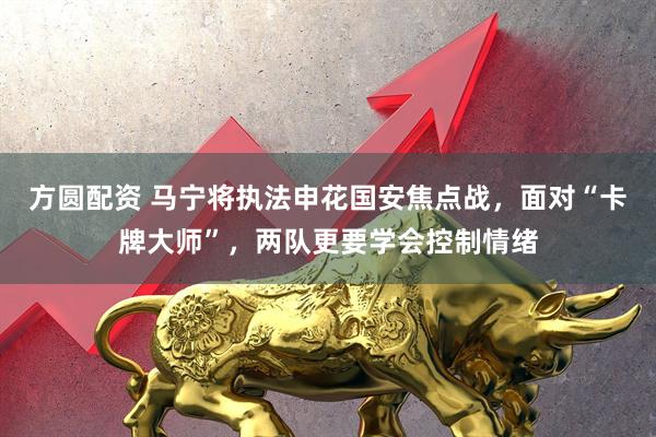 方圆配资 马宁将执法申花国安焦点战，面对“卡牌大师”，两队更要学会控制情绪