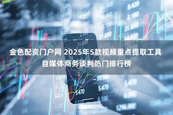 金色配资门户网 2025年5款视频重点提取工具 自媒体商务谈判热门排行榜