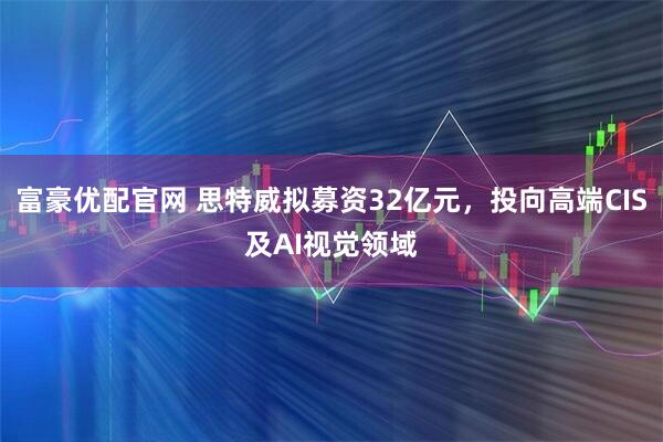富豪优配官网 思特威拟募资32亿元,投向高端CIS及AI视觉领域