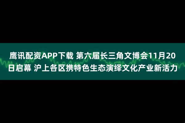 鹰讯配资APP下载 第六届长三角文博会11月20日启幕 沪上各区携特色生态演绎文化产业新活力