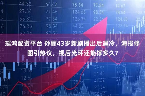 瑶鸿配资平台 孙俪43岁新剧播出后遇冷，海报修图引热议，视后光环还能撑多久?