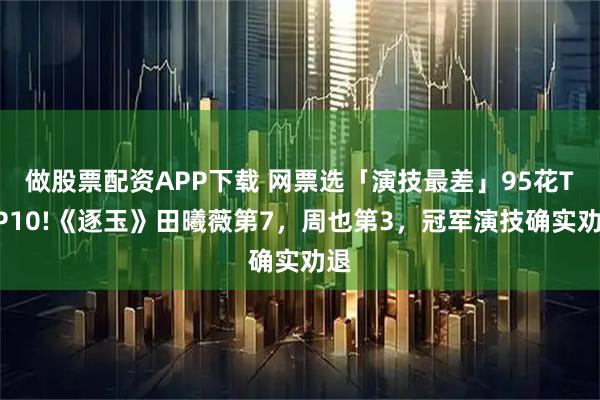 做股票配资APP下载 网票选「演技最差」95花TOP10!《逐玉》田曦薇第7,周也第3,冠军演技确实劝退