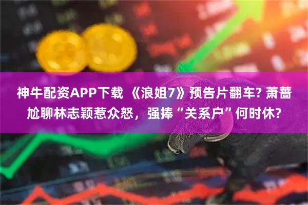 神牛配资APP下载 《浪姐7》预告片翻车? 萧蔷尬聊林志颖惹众怒,强捧“关系户”何时休?