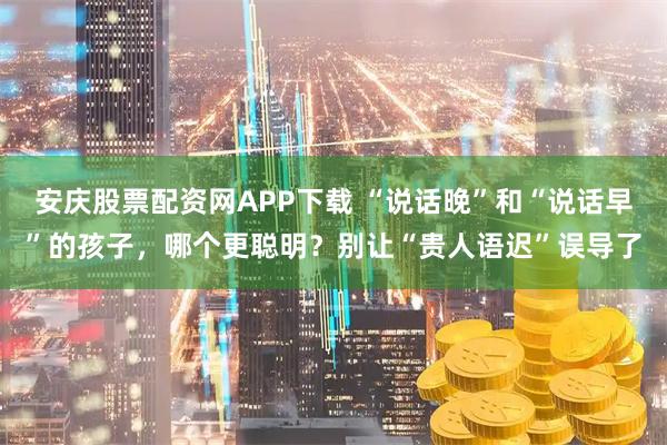 安庆股票配资网APP下载 “说话晚”和“说话早”的孩子,哪个更聪明?别让“贵人语迟”误导了