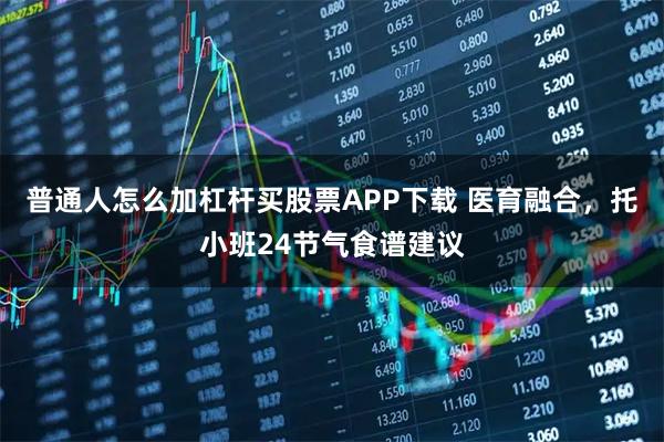 普通人怎么加杠杆买股票APP下载 医育融合，托小班24节气食谱建议