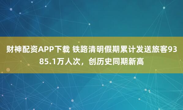财神配资APP下载 铁路清明假期累计发送旅客9385.1万人次，创历史同期新高
