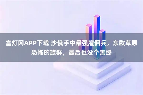 富灯网APP下载 沙俄手中最强雇佣兵,东欧草原恐怖的族群,最后也没个善终