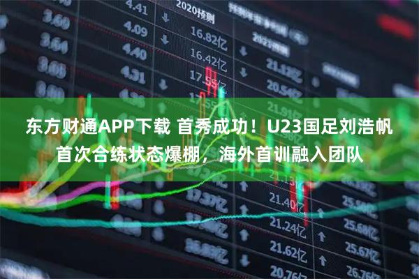 东方财通APP下载 首秀成功！U23国足刘浩帆首次合练状态爆棚，海外首训融入团队