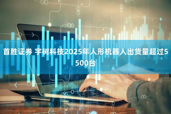 首胜证券 宇树科技2025年人形机器人出货量超过5500台