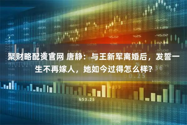 聚财略配资官网 唐静：与王新军离婚后，发誓一生不再嫁人，她如今过得怎么样？