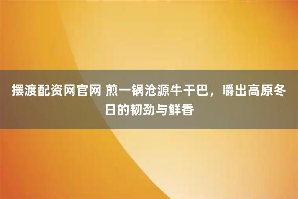 摆渡配资网官网 煎一锅沧源牛干巴，嚼出高原冬日的韧劲与鲜香