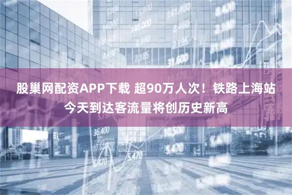 股巢网配资APP下载 超90万人次！铁路上海站今天到达客流量将创历史新高