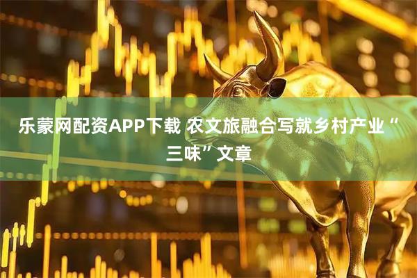 乐蒙网配资APP下载 农文旅融合写就乡村产业“三味”文章
