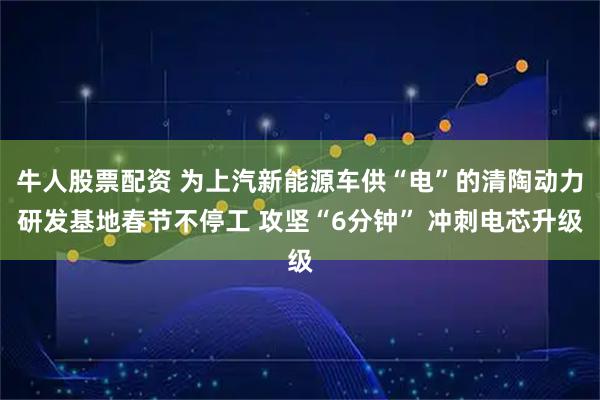 牛人股票配资 为上汽新能源车供“电”的清陶动力研发基地春节不停工 攻坚“6分钟” 冲刺电芯升级