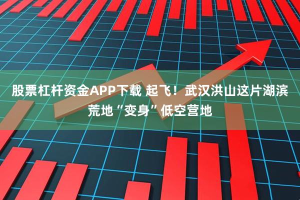 股票杠杆资金APP下载 起飞！武汉洪山这片湖滨荒地“变身”低空营地