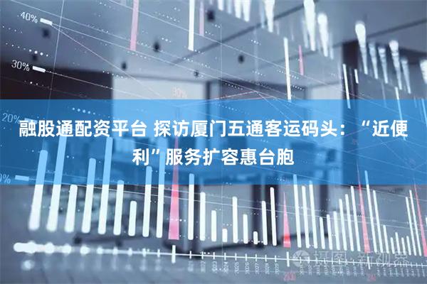 融股通配资平台 探访厦门五通客运码头：“近便利”服务扩容惠台胞