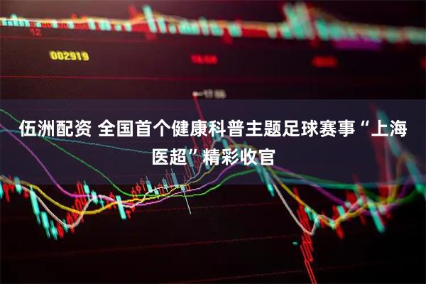 伍洲配资 全国首个健康科普主题足球赛事“上海医超”精彩收官