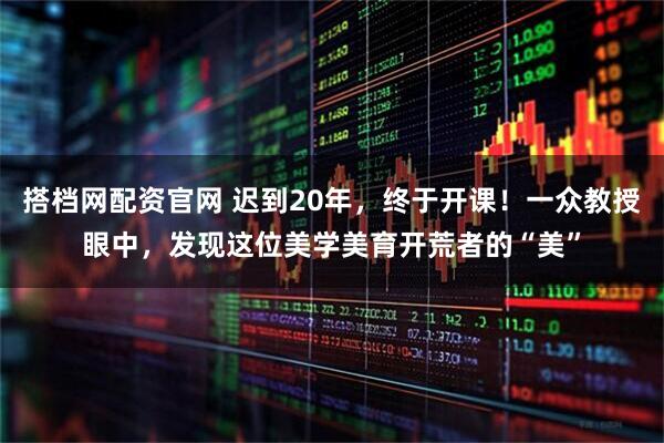 搭档网配资官网 迟到20年，终于开课！一众教授眼中，发现这位美学美育开荒者的“美”