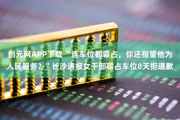 创元网APP下载 “连车位都霸占，你还指望他为人民服务？”长沙通报女干部霸占车位8天拒道歉