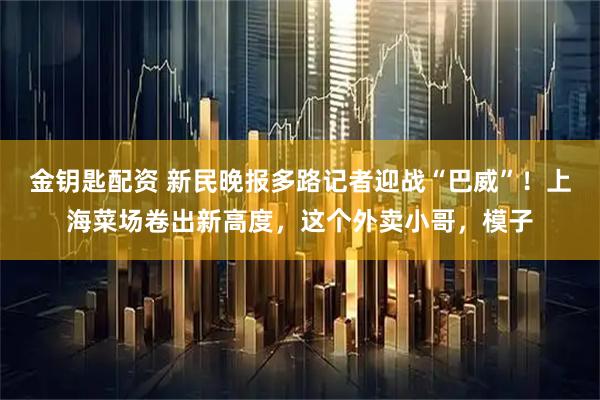 金钥匙配资 新民晚报多路记者迎战“巴威”！上海菜场卷出新高度，这个外卖小哥，模子