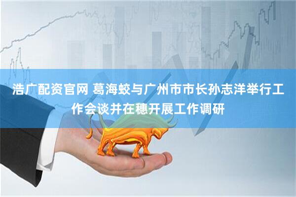 浩广配资官网 葛海蛟与广州市市长孙志洋举行工作会谈并在穗开展工作调研