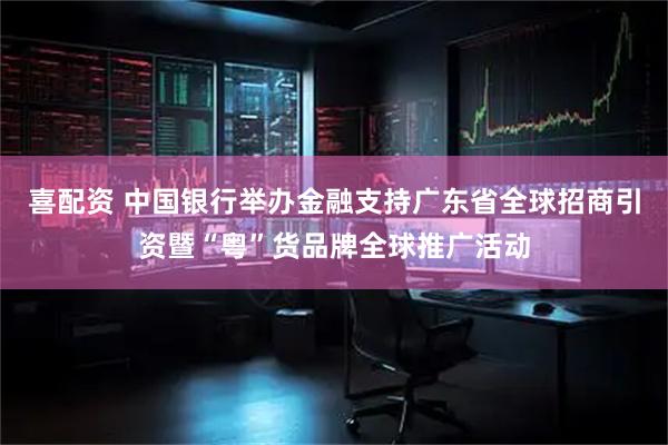 喜配资 中国银行举办金融支持广东省全球招商引资暨“粤”货品牌全球推广活动